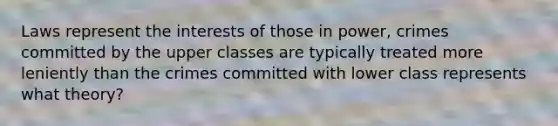 Laws represent the interests of those in power, crimes committed by the upper classes are typically treated more leniently than the crimes committed with lower class represents what theory?