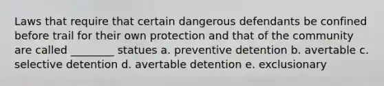 Laws that require that certain dangerous defendants be confined before trail for their own protection and that of the community are called ________ statues a. preventive detention b. avertable c. selective detention d. avertable detention e. exclusionary