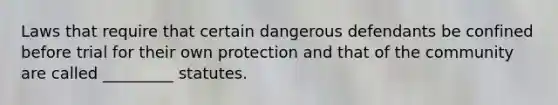 ​Laws that require that certain dangerous defendants be confined before trial for their own protection and that of the community are called _________ statutes.