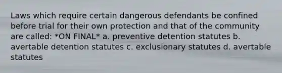 Laws which require certain dangerous defendants be confined before trial for their own protection and that of the community are called: *ON FINAL* a. preventive detention statutes b. avertable detention statutes c. exclusionary statutes d. avertable statutes