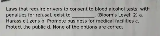 Laws that require drivers to consent to blood alcohol tests, with penalties for refusal, exist to __________. (Bloom's Level: 2) a. Harass citizens b. Promote business for medical facilities c. Protect the public d. None of the options are correct