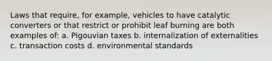 Laws that require, for example, vehicles to have catalytic converters or that restrict or prohibit leaf burning are both examples of: a. Pigouvian taxes b. internalization of externalities c. transaction costs d. environmental standards