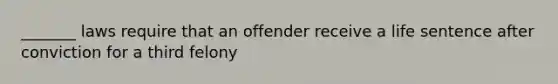 _______ laws require that an offender receive a life sentence after conviction for a third felony