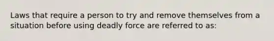 Laws that require a person to try and remove themselves from a situation before using deadly force are referred to as: