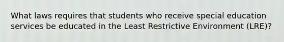 What laws requires that students who receive special education services be educated in the Least Restrictive Environment (LRE)?