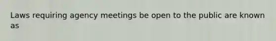 Laws requiring agency meetings be open to the public are known as