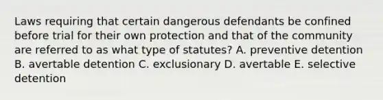 Laws requiring that certain dangerous defendants be confined before trial for their own protection and that of the community are referred to as what type of statutes? A. preventive detention B. avertable detention C. exclusionary D. avertable E. selective detention