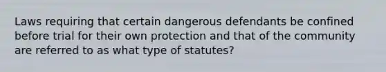 Laws requiring that certain dangerous defendants be confined before trial for their own protection and that of the community are referred to as what type of statutes?