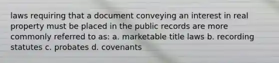 laws requiring that a document conveying an interest in real property must be placed in the public records are more commonly referred to as: a. marketable title laws b. recording statutes c. probates d. covenants