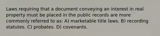 Laws requiring that a document conveying an interest in real property must be placed in the public records are more commonly referred to as: A) marketable title laws. B) recording statutes. C) probates. D) covenants.