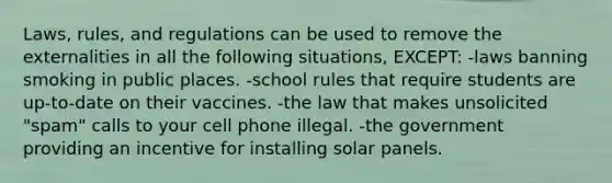 Laws, rules, and regulations can be used to remove the externalities in all the following situations, EXCEPT: -laws banning smoking in public places. -school rules that require students are up-to-date on their vaccines. -the law that makes unsolicited "spam" calls to your cell phone illegal. -the government providing an incentive for installing solar panels.