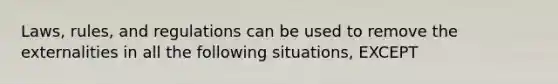 Laws, rules, and regulations can be used to remove the externalities in all the following situations, EXCEPT