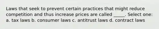 Laws that seek to prevent certain practices that might reduce competition and thus increase prices are called _____. Select one: a. tax laws b. consumer laws c. antitrust laws d. contract laws