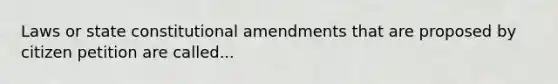 Laws or state constitutional amendments that are proposed by citizen petition are called...