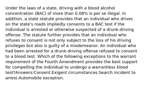 Under the laws of a state, driving with a blood alcohol concentration (BAC) of more than 0.08% is per se illegal. In addition, a state statute provides that an individual who drives on the state's roads impliedly consents to a BAC test if the individual is arrested or otherwise suspected of a drunk-driving offense. The statute further provides that an individual who refuses to consent is not only subject to the loss of his driving privileges but also is guilty of a misdemeanor. An individual who had been arrested for a drunk-driving offense refused to consent to a blood test. Which of the following exceptions to the warrant requirement of the Fourth Amendment provides the best support for compelling the individual to undergo a warrantless blood test?Answers:Consent.Exigent circumstances.Search incident to arrest.Automobile exception.