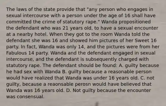 The laws of the state provide that "any person who engages in sexual intercourse with a person under the age of 16 shall have committed the crime of statutory rape." Wanda propositioned the defendant who was 21 years old, to have a sexual encounter at a nearby hotel. When they got to the room Wanda told the defendant she was 16 and showed him pictures of her Sweet 16 party. In fact, Wanda was only 14, and the pictures were from her Fabulous 14 party. Wanda and the defendant engaged in sexual intercourse, and the defendant is subsequently charged with statutory rape. The defendant should be found: A. guilty because he had sex with Wanda B. guilty because a reasonable person would have realized that Wanda was under 16 years old. C. not guilty, because a reaonsable perosn would have believed that Wanda was 16 years old. D. Not guilty because the encounter was consensual.