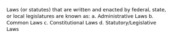 Laws (or statutes) that are written and enacted by federal, state, or local legislatures are known as: a. Administrative Laws b. Common Laws c. Constitutional Laws d. Statutory/Legislative Laws