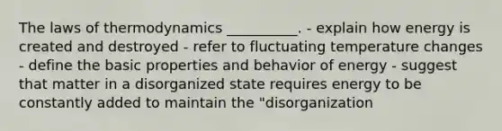 The laws of thermodynamics __________. - explain how energy is created and destroyed - refer to fluctuating temperature changes - define the basic properties and behavior of energy - suggest that matter in a disorganized state requires energy to be constantly added to maintain the "disorganization