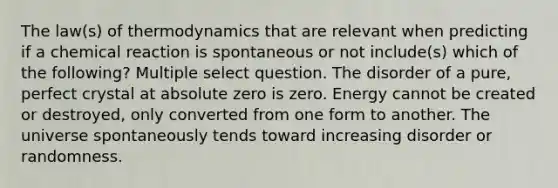 The law(s) of thermodynamics that are relevant when predicting if a chemical reaction is spontaneous or not include(s) which of the following? Multiple select question. The disorder of a pure, perfect crystal at absolute zero is zero. Energy cannot be created or destroyed, only converted from one form to another. The universe spontaneously tends toward increasing disorder or randomness.