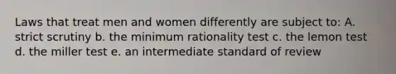 Laws that treat men and women differently are subject to: A. strict scrutiny b. the minimum rationality test c. the lemon test d. the miller test e. an intermediate standard of review