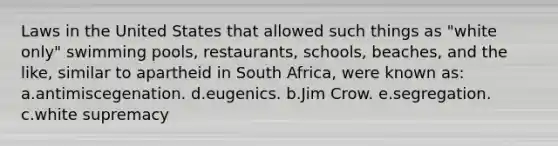 Laws in the United States that allowed such things as "white only" swimming pools, restaurants, schools, beaches, and the like, similar to apartheid in South Africa, were known as: a.antimiscegenation. d.eugenics. b.Jim Crow. e.segregation. c.white supremacy