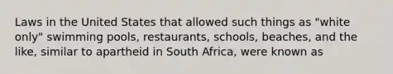 Laws in the United States that allowed such things as "white only" swimming pools, restaurants, schools, beaches, and the like, similar to apartheid in South Africa, were known as