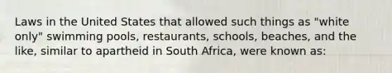 Laws in the United States that allowed such things as "white only" swimming pools, restaurants, schools, beaches, and the like, similar to apartheid in South Africa, were known as: