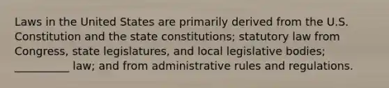 Laws in the United States are primarily derived from the U.S. Constitution and the state constitutions; statutory law from Congress, state legislatures, and local legislative bodies; __________ law; and from administrative rules and regulations.