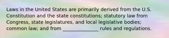 Laws in the United States are primarily derived from the U.S. Constitution and the state constitutions; statutory law from Congress, state legislatures, and local legislative bodies; common law; and from _______________ rules and regulations.