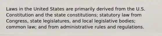 Laws in the United States are primarily derived from the U.S. Constitution and the state constitutions; statutory law from Congress, state legislatures, and local legislative bodies; common law; and from administrative rules and regulations.