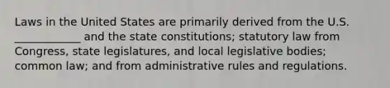 Laws in the United States are primarily derived from the U.S. ____________ and the state constitutions; statutory law from Congress, state legislatures, and local legislative bodies; common law; and from administrative rules and regulations.