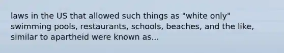 laws in the US that allowed such things as "white only" swimming pools, restaurants, schools, beaches, and the like, similar to apartheid were known as...