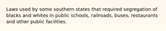 Laws used by some southern states that required segregation of blacks and whites in public schools, railroads, buses, restaurants and other public facilities.