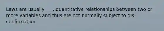 Laws are usually ___, quantitative relationships between two or more variables and thus are not normally subject to dis-confirmation.