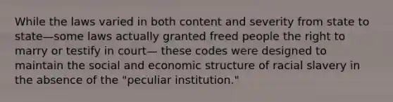 While the laws varied in both content and severity from state to state—some laws actually granted freed people the right to marry or testify in court— these codes were designed to maintain the social and economic structure of racial slavery in the absence of the "peculiar institution."