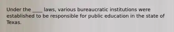 Under the ____ laws, various bureaucratic institutions were established to be responsible for public education in the state of Texas.