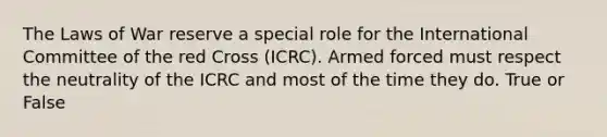 The Laws of War reserve a special role for the International Committee of the red Cross (ICRC). Armed forced must respect the neutrality of the ICRC and most of the time they do. True or False