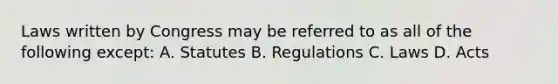 Laws written by Congress may be referred to as all of the following except: A. Statutes B. Regulations C. Laws D. Acts