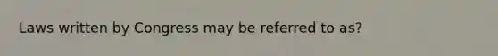 Laws written by Congress may be referred to as?