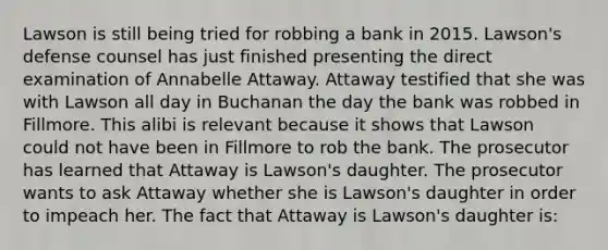 Lawson is still being tried for robbing a bank in 2015. Lawson's defense counsel has just finished presenting the direct examination of Annabelle Attaway. Attaway testified that she was with Lawson all day in Buchanan the day the bank was robbed in Fillmore. This alibi is relevant because it shows that Lawson could not have been in Fillmore to rob the bank. The prosecutor has learned that Attaway is Lawson's daughter. The prosecutor wants to ask Attaway whether she is Lawson's daughter in order to impeach her. The fact that Attaway is Lawson's daughter is: