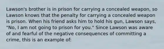 Lawson's brother is in prison for carrying a concealed weapon, so Lawson knows that the penalty for carrying a concealed weapon is prison. When his friend asks him to hold his gun, Lawson says, "No, I am not going to prison for you." Since Lawson was aware of and fearful of the negative consequences of committing a crime, this is an example of: