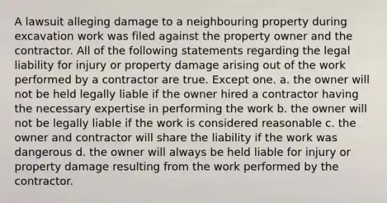 A lawsuit alleging damage to a neighbouring property during excavation work was filed against the property owner and the contractor. All of the following statements regarding the legal liability for injury or property damage arising out of the work performed by a contractor are true. Except one. a. the owner will not be held legally liable if the owner hired a contractor having the necessary expertise in performing the work b. the owner will not be legally liable if the work is considered reasonable c. the owner and contractor will share the liability if the work was dangerous d. the owner will always be held liable for injury or property damage resulting from the work performed by the contractor.