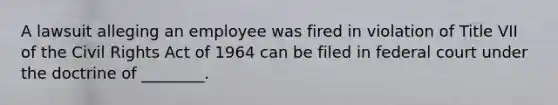 A lawsuit alleging an employee was fired in violation of Title VII of the Civil Rights Act of 1964 can be filed in federal court under the doctrine of ________.