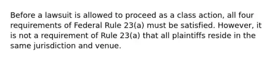 Before a lawsuit is allowed to proceed as a class action, all four requirements of Federal Rule 23(a) must be satisfied. However, it is not a requirement of Rule 23(a) that all plaintiffs reside in the same jurisdiction and venue.