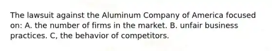 The lawsuit against the Aluminum Company of America focused on: A. the number of firms in the market. B. unfair business practices. C, the behavior of competitors.