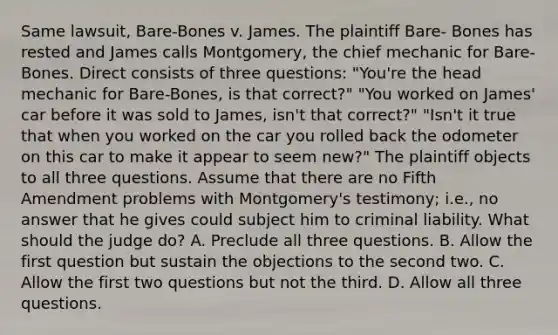 Same lawsuit, Bare-Bones v. James. The plaintiff Bare- Bones has rested and James calls Montgomery, the chief mechanic for Bare-Bones. Direct consists of three questions: "You're the head mechanic for Bare-Bones, is that correct?" "You worked on James' car before it was sold to James, isn't that correct?" "Isn't it true that when you worked on the car you rolled back the odometer on this car to make it appear to seem new?" The plaintiff objects to all three questions. Assume that there are no Fifth Amendment problems with Montgomery's testimony; i.e., no answer that he gives could subject him to criminal liability. What should the judge do? A. Preclude all three questions. B. Allow the first question but sustain the objections to the second two. C. Allow the first two questions but not the third. D. Allow all three questions.