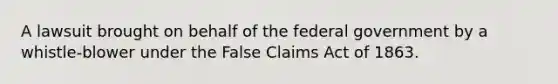 A lawsuit brought on behalf of the federal government by a whistle-blower under the False Claims Act of 1863.