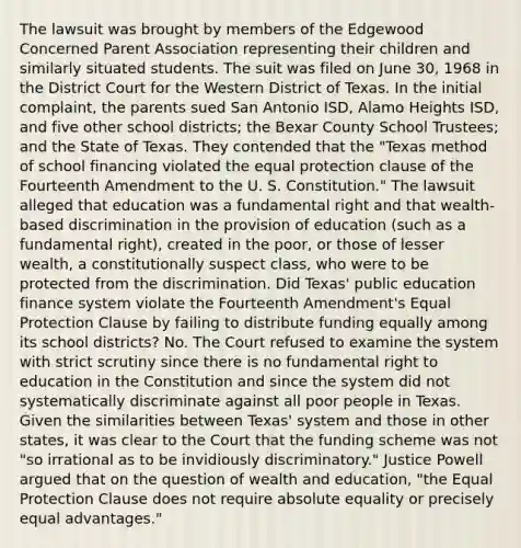 The lawsuit was brought by members of the Edgewood Concerned Parent Association representing their children and similarly situated students. The suit was filed on June 30, 1968 in the District Court for the Western District of Texas. In the initial complaint, the parents sued San Antonio ISD, Alamo Heights ISD, and five other school districts; the Bexar County School Trustees; and the State of Texas. They contended that the "Texas method of school financing violated the equal protection clause of the Fourteenth Amendment to the U. S. Constitution." The lawsuit alleged that education was a fundamental right and that wealth-based discrimination in the provision of education (such as a fundamental right), created in the poor, or those of lesser wealth, a constitutionally suspect class, who were to be protected from the discrimination. Did Texas' public education finance system violate the Fourteenth Amendment's Equal Protection Clause by failing to distribute funding equally among its school districts? No. The Court refused to examine the system with strict scrutiny since there is no fundamental right to education in the Constitution and since the system did not systematically discriminate against all poor people in Texas. Given the similarities between Texas' system and those in other states, it was clear to the Court that the funding scheme was not "so irrational as to be invidiously discriminatory." Justice Powell argued that on the question of wealth and education, "the Equal Protection Clause does not require absolute equality or precisely equal advantages."