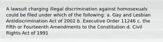 A lawsuit charging illegal discrimination against homosexuals could be filed under which of the following: a. Gay and Lesbian Antidiscrimination Act of 2002 b. Executive Order 11246 c. the Fifth or Fourteenth Amendments to the Constitution d. Civil Rights Act of 1991