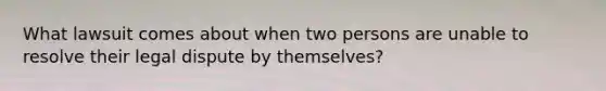 What lawsuit comes about when two persons are unable to resolve their legal dispute by themselves?